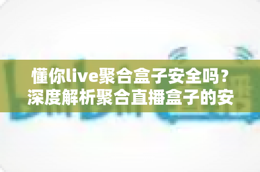 懂你live聚合盒子安全吗？深度解析聚合直播盒子的安全隐患、风险评估与避坑指南