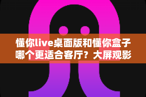 懂你live桌面版和懂你盒子哪个更适合客厅?大屏观影方案深度对比与选购指南 懂你live桌面版和懂你盒子哪个更适合客厅?大屏观影方案深度对比与选购指南