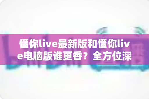 懂你live最新版和懂你live电脑版谁更香?全方位深度对比助你选出最优选择 懂你live最新版和懂你live电脑版谁更香?全方位深度对比助你选出最优选择