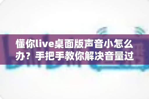 懂你live桌面版声音小怎么办?手把手教你解决音量过小的完整指南 懂你live桌面版声音小怎么办?手把手教你解决音量过小的完整指南