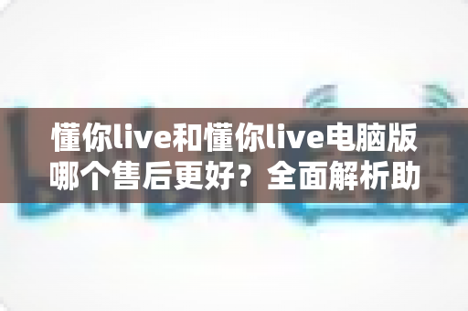 懂你live和懂你live电脑版哪个售后更好？全面解析助你做出明智选择