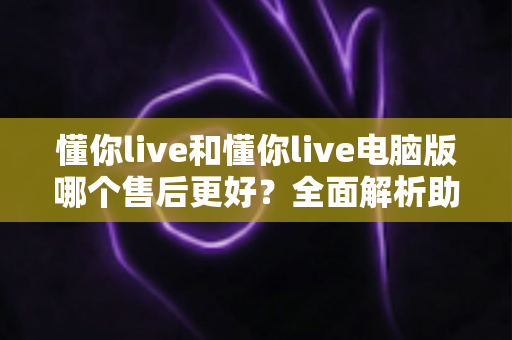 懂你live和懂你live电脑版哪个售后更好？全面解析助你做出明智选择