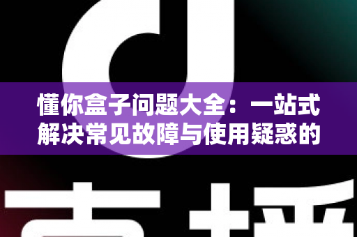 懂你盒子问题大全:一站式解决常见故障与使用疑惑的完全指南 懂你盒子问题大全:一站式解决常见故障与使用疑惑的完全指南