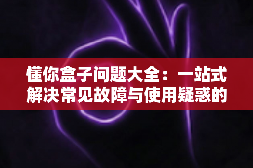懂你盒子问题大全:一站式解决常见故障与使用疑惑的完全指南 懂你盒子问题大全:一站式解决常见故障与使用疑惑的完全指南