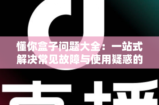 懂你盒子问题大全:一站式解决常见故障与使用疑惑的完全指南 懂你盒子问题大全:一站式解决常见故障与使用疑惑的完全指南