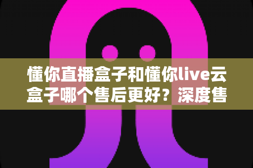 懂你直播盒子和懂你live云盒子哪个售后更好？深度售后对比解析，帮你选对不踩坑