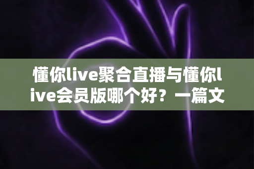 懂你live聚合直播与懂你live会员版哪个好？一篇文章帮你做出明智选择