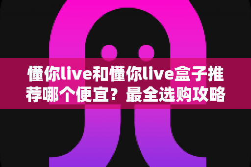 懂你live和懂你live盒子推荐哪个便宜？最全选购攻略与省钱指南帮你一次搞懂