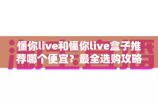 懂你live和懂你live盒子推荐哪个便宜？最全选购攻略与省钱指南帮你一次搞懂