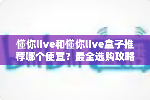 懂你live和懂你live盒子推荐哪个便宜？最全选购攻略与省钱指南帮你一次搞懂