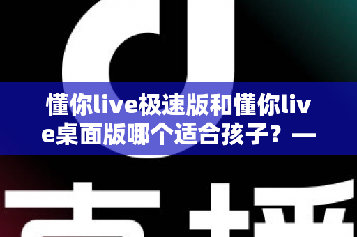 懂你live极速版和懂你live桌面版哪个适合孩子?——家长最全对比测评与选择指南 懂你live极速版和懂你live桌面版哪个适合孩子?——家长最全对比测评与选择指南