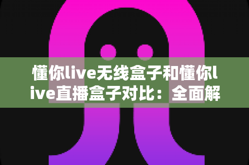 懂你live无线盒子和懂你live直播盒子对比：全面解析两大直播设备，助你轻松选出心仪之选