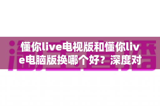 懂你live电视版和懂你live电脑版换哪个好？深度对比分析助你轻松做出最佳选择