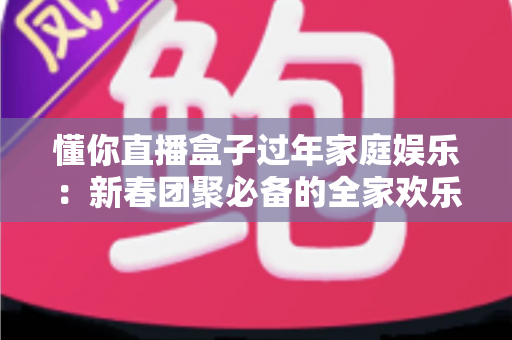 懂你直播盒子过年家庭娱乐：新春团聚必备的全家欢乐大屏神器