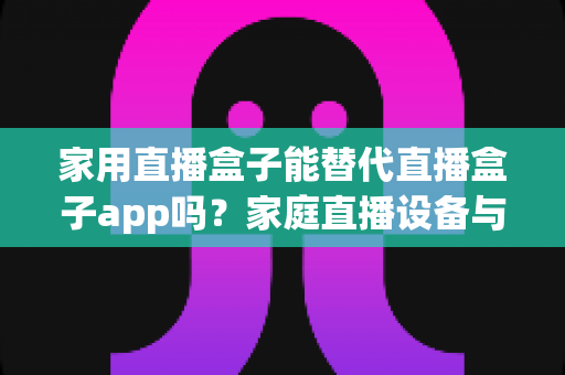 家用直播盒子能替代直播盒子app吗？家庭直播设备与软件选择全攻略
