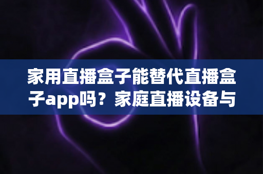 家用直播盒子能替代直播盒子app吗？家庭直播设备与软件选择全攻略