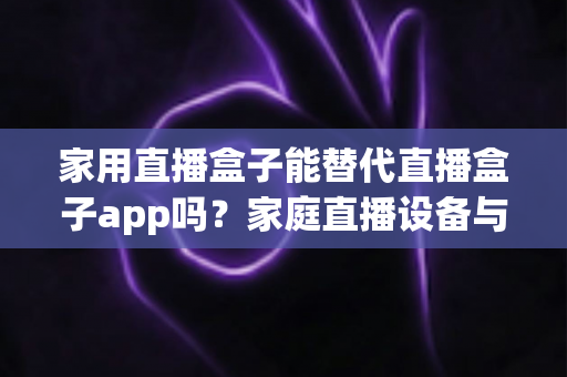 家用直播盒子能替代直播盒子app吗？家庭直播设备与软件选择全攻略