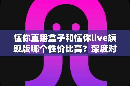 懂你直播盒子和懂你live旗舰版哪个性价比高？深度对比评测帮你选出最值得入手的一款