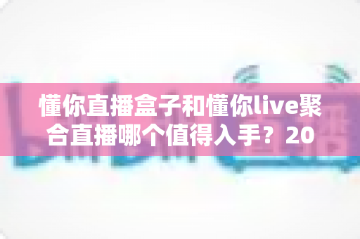 懂你直播盒子和懂你live聚合直播哪个值得入手?2025最全对比选购指南帮你一次选对 懂你直播盒子和懂你live聚合直播哪个值得入手?2025最全对比选购指南帮你一次选对