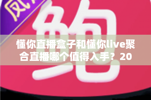 懂你直播盒子和懂你live聚合直播哪个值得入手？2025最全对比选购指南帮你一次选对
