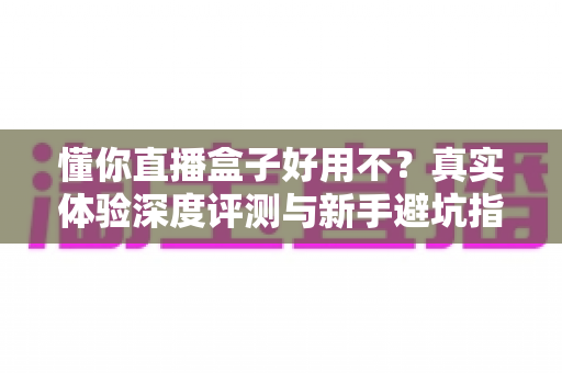 懂你直播盒子好用不？真实体验深度评测与新手避坑指南全面解析