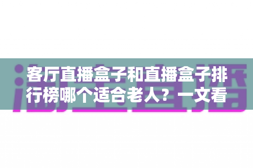客厅直播盒子和直播盒子排行榜哪个适合老人?一文看懂如何为长辈挑选电视直播设备 客厅直播盒子和直播盒子排行榜哪个适合老人?一文看懂如何为长辈挑选电视直播设备