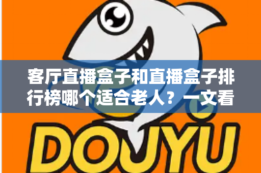 客厅直播盒子和直播盒子排行榜哪个适合老人？一文看懂如何为长辈挑选电视直播设备