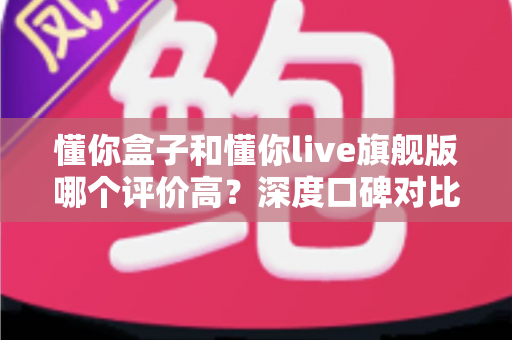 懂你盒子和懂你live旗舰版哪个评价高?深度口碑对比与选购避坑全指南 懂你盒子和懂你live旗舰版哪个评价高?深度口碑对比与选购避坑全指南