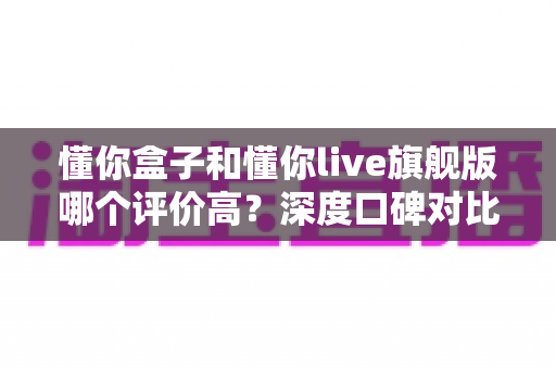 懂你盒子和懂你live旗舰版哪个评价高？深度口碑对比与选购避坑全指南
