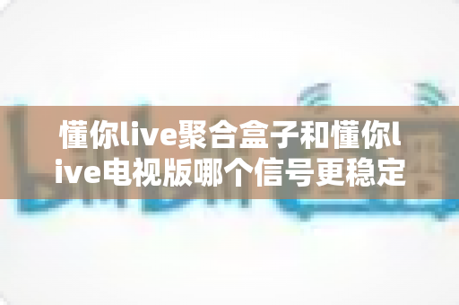 懂你live聚合盒子和懂你live电视版哪个信号更稳定?全方位对比与实用优化指南 懂你live聚合盒子和懂你live电视版哪个信号更稳定?全方位对比与实用优化指南
