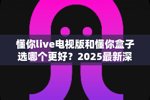 懂你live电视版和懂你盒子选哪个更好?2025最新深度对比与选购全攻略 懂你live电视版和懂你盒子选哪个更好?2025最新深度对比与选购全攻略
