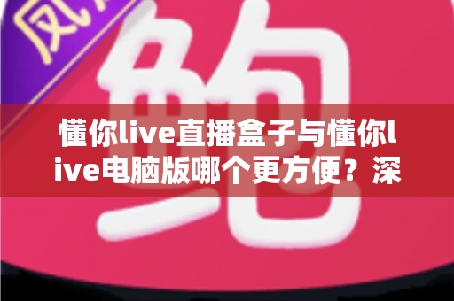 懂你live直播盒子与懂你live电脑版哪个更方便？深度对比评测帮你选对设备