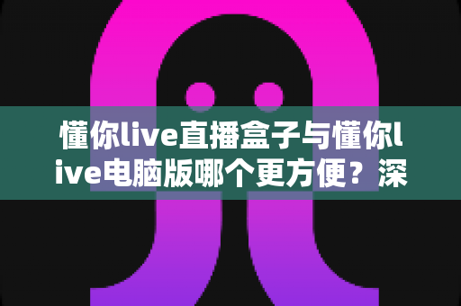 懂你live直播盒子与懂你live电脑版哪个更方便？深度对比评测帮你选对设备