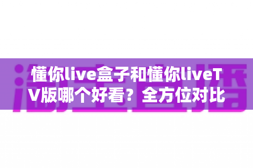 懂你live盒子和懂你liveTV版哪个好看？全方位对比评测，看完这篇就知道怎么选