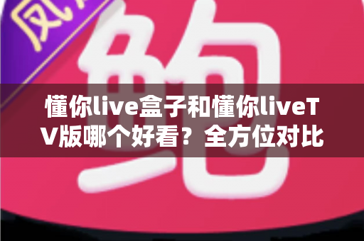 懂你live盒子和懂你liveTV版哪个好看？全方位对比评测，看完这篇就知道怎么选
