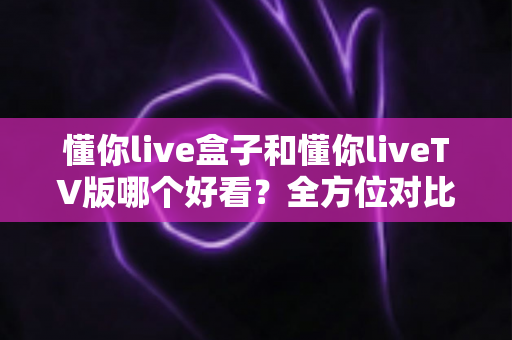 懂你live盒子和懂你liveTV版哪个好看？全方位对比评测，看完这篇就知道怎么选