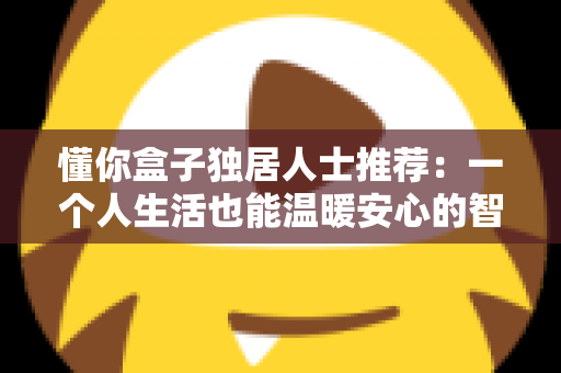 懂你盒子独居人士推荐:一个人生活也能温暖安心的智能陪伴指南 懂你盒子独居人士推荐:一个人生活也能温暖安心的智能陪伴指南