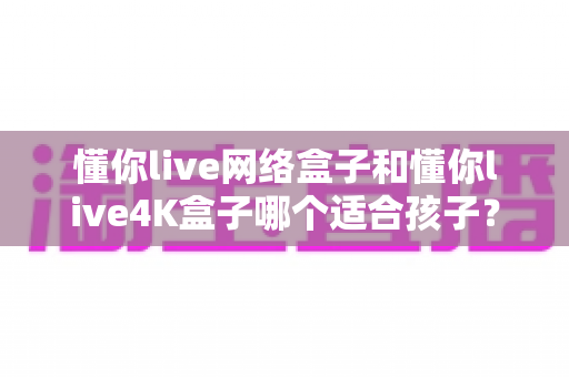 懂你live网络盒子和懂你live4K盒子哪个适合孩子？家长必看的高清护眼与安全管控选购指南
