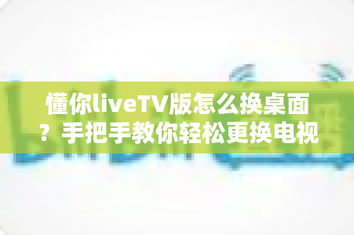 懂你liveTV版怎么换桌面？手把手教你轻松更换电视桌面，畅享个性化大屏体验