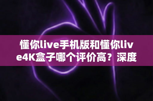 懂你live手机版和懂你live4K盒子哪个评价高？深度对比解析，助你选对最佳观影方案