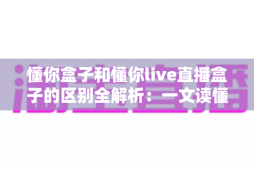 懂你盒子和懂你live直播盒子的区别全解析:一文读懂核心差异,帮你选对不选贵 懂你盒子和懂你live直播盒子的区别全解析:一文读懂核心差异,帮你选对不选贵