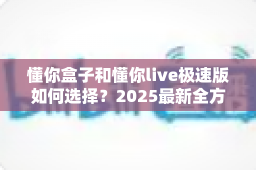 懂你盒子和懂你live极速版如何选择?2025最新全方位选购指南与深度对比测评 懂你盒子和懂你live极速版如何选择?2025最新全方位选购指南与深度对比测评