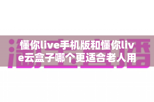 懂你live手机版和懂你live云盒子哪个更适合老人用？一文读懂的贴心选购指南