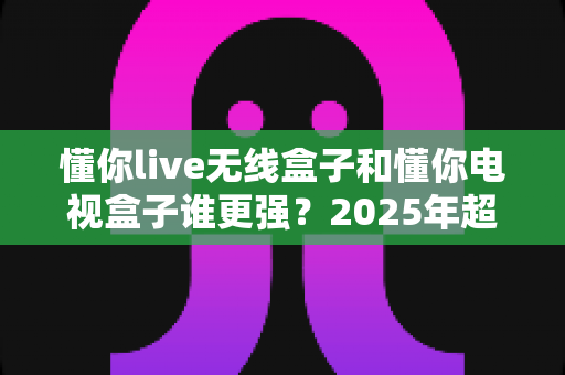 懂你live无线盒子和懂你电视盒子谁更强?2025年超详细选购对比指南,看完不再纠结 懂你live无线盒子和懂你电视盒子谁更强?2025年超详细选购对比指南,看完不再纠结
