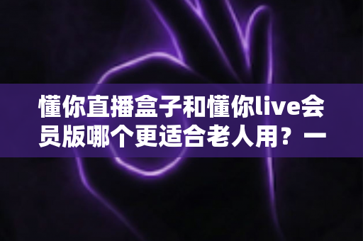 懂你直播盒子和懂你live会员版哪个更适合老人用？一篇讲透长辈看直播的选购指南