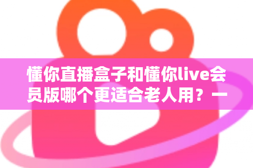 懂你直播盒子和懂你live会员版哪个更适合老人用？一篇讲透长辈看直播的选购指南