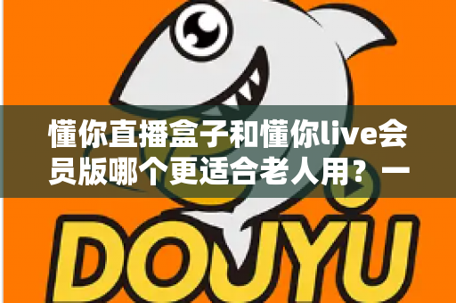 懂你直播盒子和懂你live会员版哪个更适合老人用？一篇讲透长辈看直播的选购指南