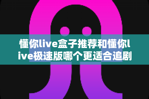 懂你live盒子推荐和懂你live极速版哪个更适合追剧?资深剧迷深度评测带你选对追剧神器 懂你live盒子推荐和懂你live极速版哪个更适合追剧?资深剧迷深度评测带你选对追剧神器