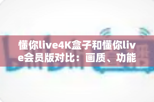 懂你live4K盒子和懂你live会员版对比：画质、功能与性价比全方位选购指南