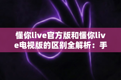 懂你live官方版和懂你live电视版的区别全解析：手机端与大屏端如何选？一文帮你彻底搞懂
